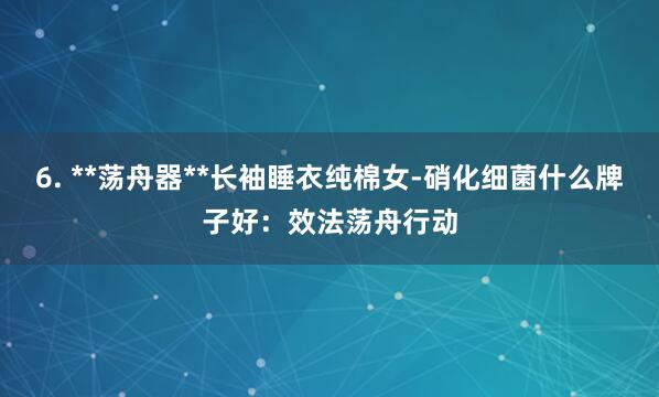 6. **荡舟器**长袖睡衣纯棉女-硝化细菌什么牌子好:效法荡舟行动