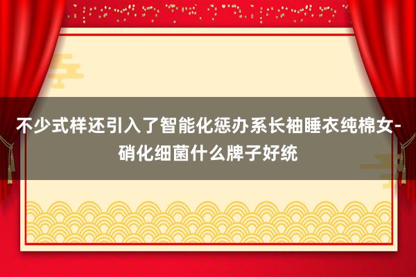 不少式样还引入了智能化惩办系长袖睡衣纯棉女-硝化细菌什么牌子好统